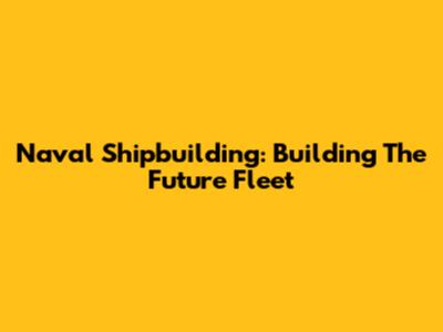 Naval Shipbuilding: Building The Future Fleet