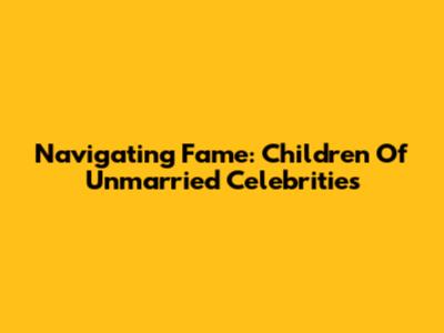 Navigating Fame: Children Of Unmarried Celebrities