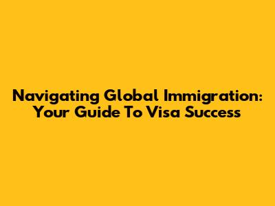 Navigating Global Immigration: Your Guide To Visa Success