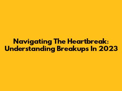 Navigating The Heartbreak: Understanding Breakups In 2023