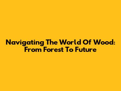 Navigating The World Of Wood: From Forest To Future