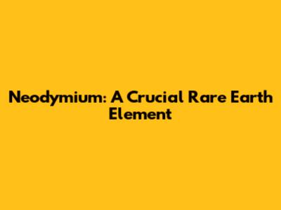 Neodymium: A Crucial Rare Earth Element