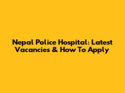 Nepal Police Hospital: Latest Vacancies & How To Apply