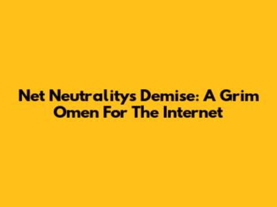 Net Neutrality's Demise: A Grim Omen For The Internet
