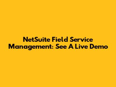 NetSuite Field Service Management: See A Live Demo