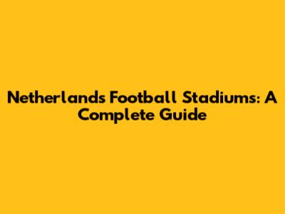 Netherlands Football Stadiums: A Complete Guide
