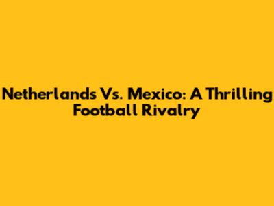 Netherlands Vs. Mexico: A Thrilling Football Rivalry
