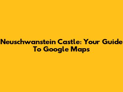 Neuschwanstein Castle: Your Guide To Google Maps