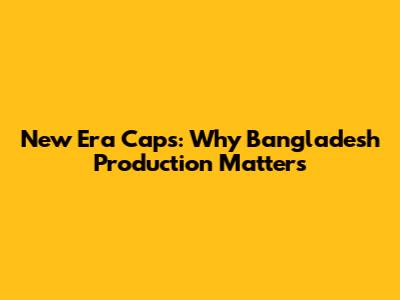 New Era Caps: Why Bangladesh Production Matters