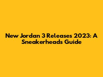 New Jordan 3 Releases 2023: A Sneakerhead's Guide