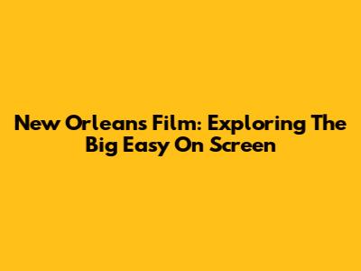 New Orleans Film: Exploring The Big Easy On Screen