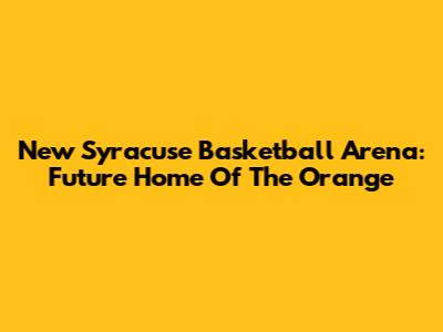 New Syracuse Basketball Arena: Future Home Of The Orange