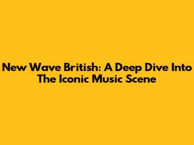 New Wave British: A Deep Dive Into The Iconic Music Scene