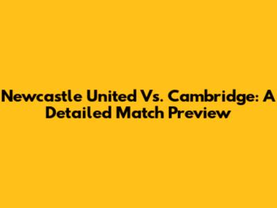 Newcastle United Vs. Cambridge: A Detailed Match Preview
