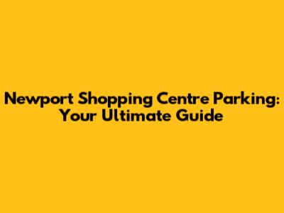 Newport Shopping Centre Parking: Your Ultimate Guide