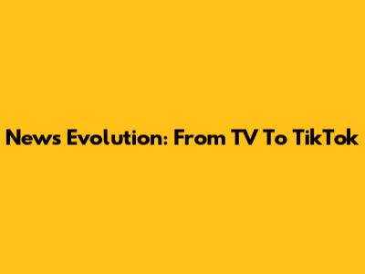 News Evolution: From TV To TikTok