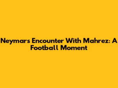 Neymar's Encounter With Mahrez: A Football Moment