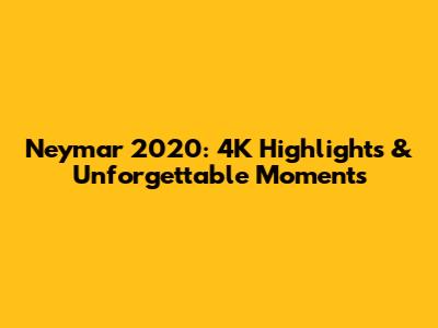 Neymar 2020: 4K Highlights & Unforgettable Moments