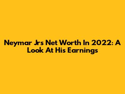 Neymar Jr's Net Worth In 2022: A Look At His Earnings