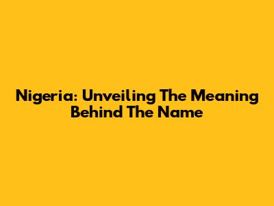 Nigeria: Unveiling The Meaning Behind The Name