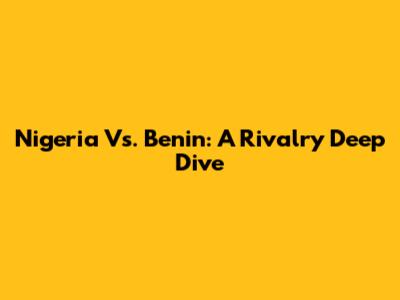 Nigeria Vs. Benin: A Rivalry Deep Dive