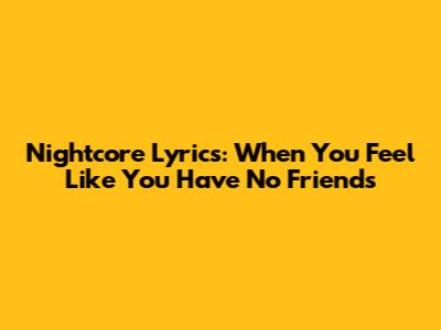 Nightcore Lyrics: When You Feel Like You Have No Friends