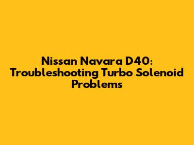 Nissan Navara D40: Troubleshooting Turbo Solenoid Problems