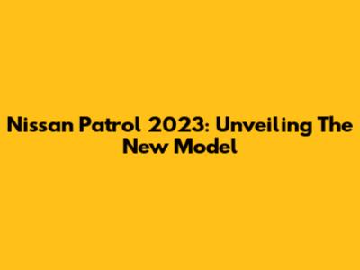 Nissan Patrol 2023: Unveiling The New Model