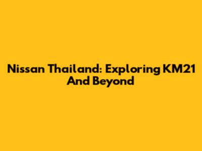 Nissan Thailand: Exploring KM21 And Beyond