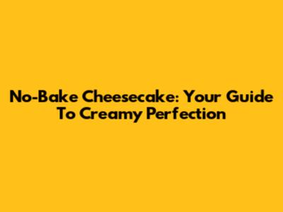 No-Bake Cheesecake: Your Guide To Creamy Perfection