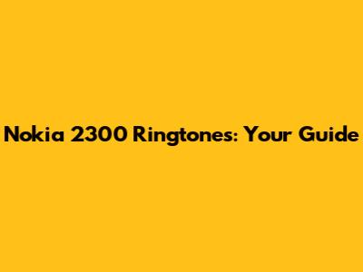 Nokia 2300 Ringtones: Your Guide