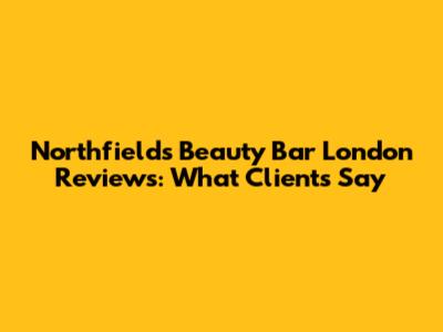 Northfields Beauty Bar London Reviews: What Clients Say