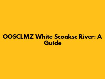 OOSCLMZ White Scoaksc River: A Guide