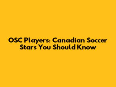 OSC Players: Canadian Soccer Stars You Should Know