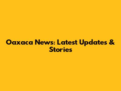 Oaxaca News: Latest Updates & Stories