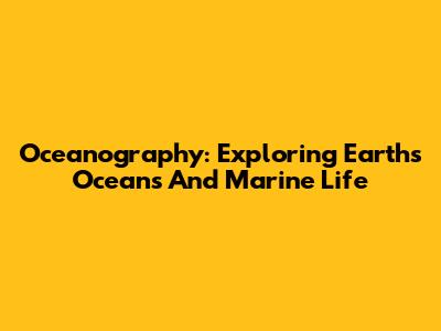 Oceanography: Exploring Earth's Oceans And Marine Life