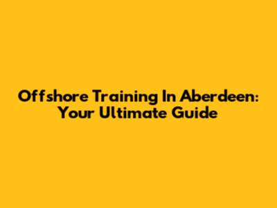 Offshore Training In Aberdeen: Your Ultimate Guide