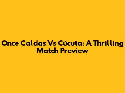 Once Caldas Vs Cúcuta: A Thrilling Match Preview