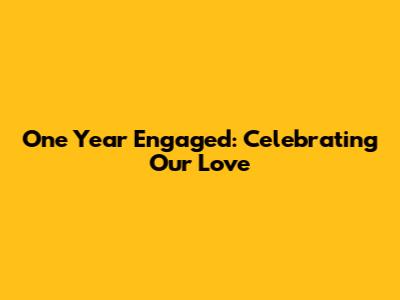 One Year Engaged: Celebrating Our Love