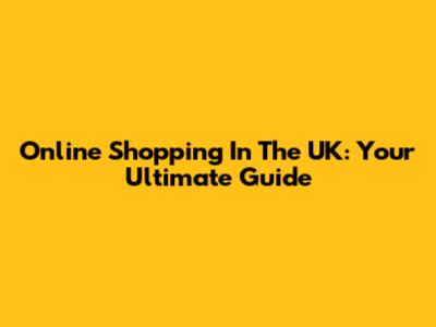 Online Shopping In The UK: Your Ultimate Guide