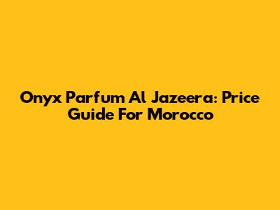 Onyx Parfum Al Jazeera: Price Guide For Morocco
