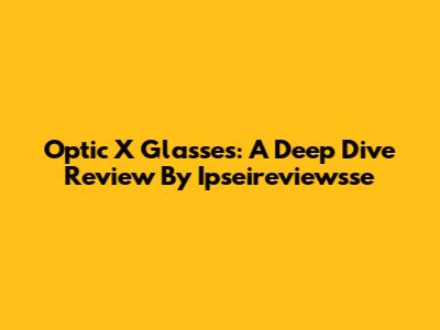 Optic X Glasses: A Deep Dive Review By Ipseireviewsse