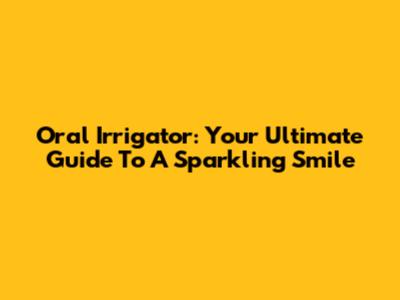 Oral Irrigator: Your Ultimate Guide To A Sparkling Smile
