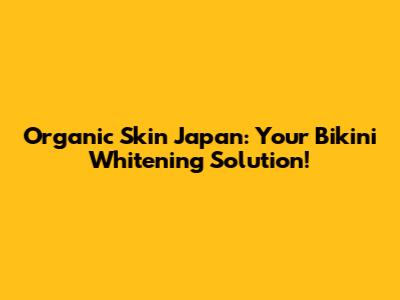 Organic Skin Japan: Your Bikini Whitening Solution!