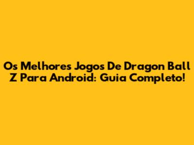 Os Melhores Jogos De Dragon Ball Z Para Android: Guia Completo!