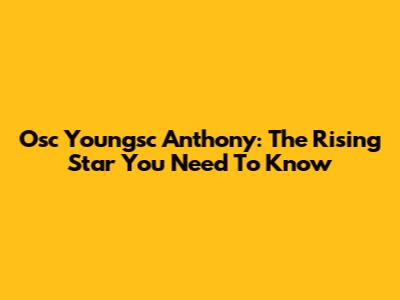 Osc Youngsc Anthony: The Rising Star You Need To Know