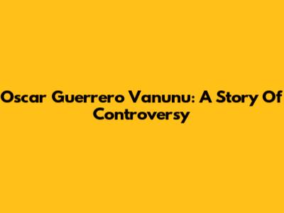 Oscar Guerrero Vanunu: A Story Of Controversy