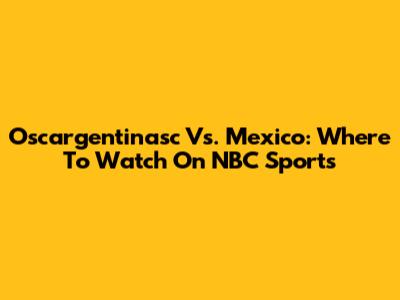 Oscargentinasc Vs. Mexico: Where To Watch On NBC Sports