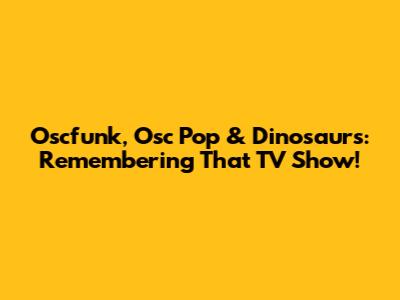 Oscfunk, Osc Pop & Dinosaurs: Remembering That TV Show!