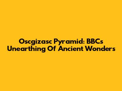 Oscgizasc Pyramid: BBC's Unearthing Of Ancient Wonders